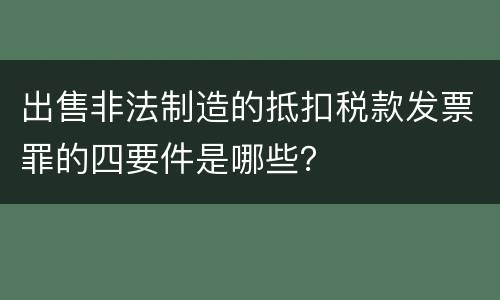 出售非法制造的抵扣税款发票罪的四要件是哪些？