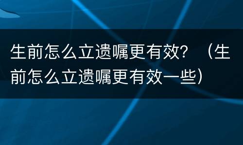 生前怎么立遗嘱更有效？（生前怎么立遗嘱更有效一些）