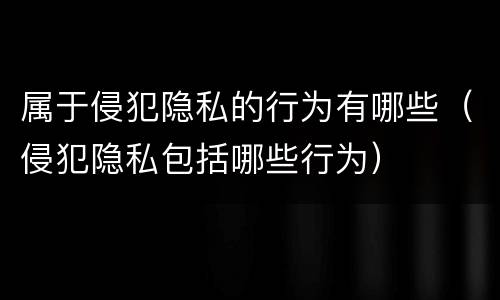 属于侵犯隐私的行为有哪些（侵犯隐私包括哪些行为）