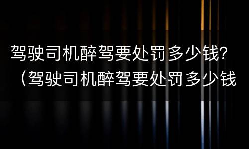 驾驶司机醉驾要处罚多少钱？（驾驶司机醉驾要处罚多少钱左右）