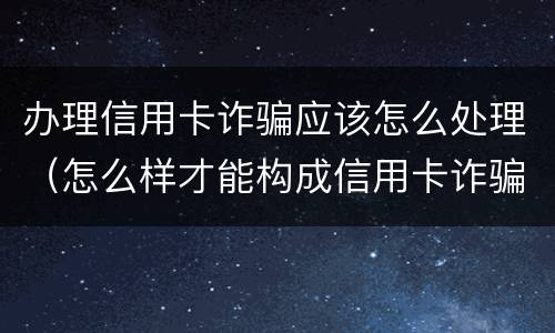 办理信用卡诈骗应该怎么处理（怎么样才能构成信用卡诈骗）