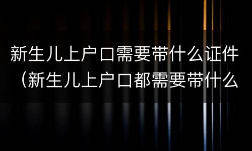 新生儿上户口需要带什么证件（新生儿上户口都需要带什么证件）
