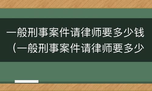 一般刑事案件请律师要多少钱（一般刑事案件请律师要多少钱重庆的）