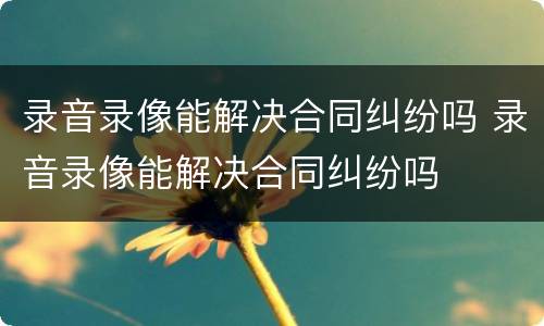 录音录像能解决合同纠纷吗 录音录像能解决合同纠纷吗