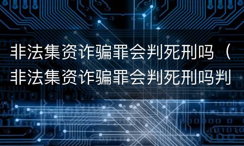 非法集资诈骗罪会判死刑吗（非法集资诈骗罪会判死刑吗判多少年）