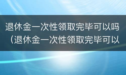 退休金一次性领取完毕可以吗（退休金一次性领取完毕可以吗怎么领）