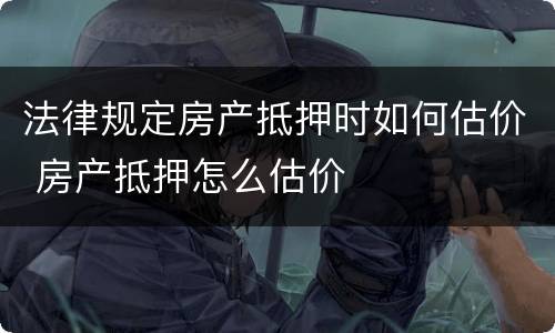 法律规定房产抵押时如何估价 房产抵押怎么估价