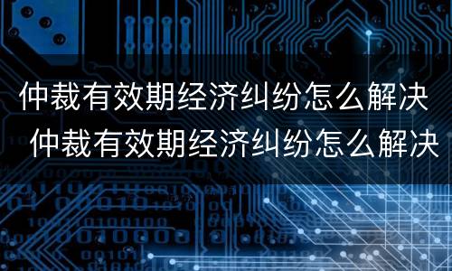仲裁有效期经济纠纷怎么解决 仲裁有效期经济纠纷怎么解决的