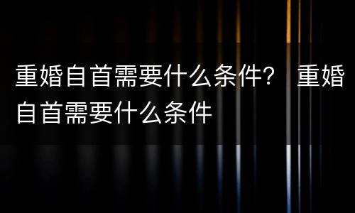 重婚自首需要什么条件？ 重婚自首需要什么条件