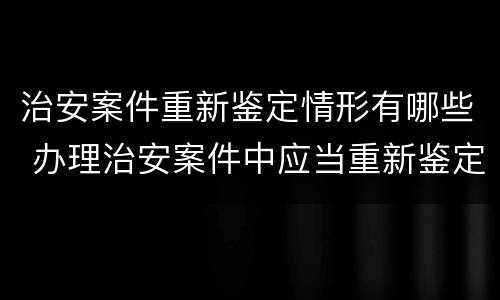 治安案件重新鉴定情形有哪些 办理治安案件中应当重新鉴定的情形有哪些