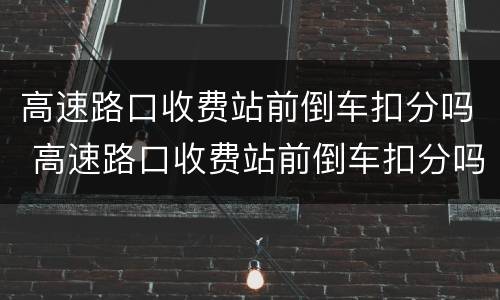 高速路口收费站前倒车扣分吗 高速路口收费站前倒车扣分吗怎么处理