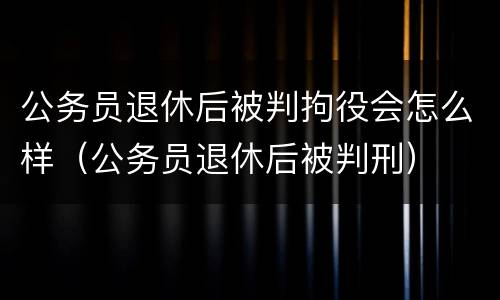 公务员退休后被判拘役会怎么样（公务员退休后被判刑）