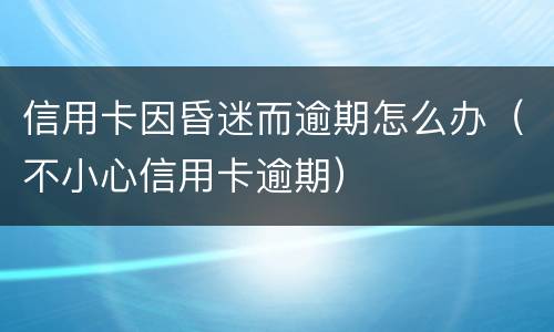 信用卡因昏迷而逾期怎么办（不小心信用卡逾期）
