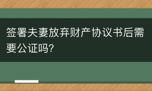 签署夫妻放弃财产协议书后需要公证吗？