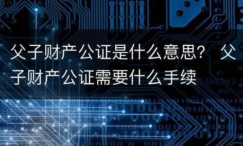 父子财产公证是什么意思？ 父子财产公证需要什么手续