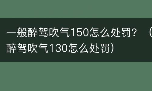 一般醉驾吹气150怎么处罚？（醉驾吹气130怎么处罚）
