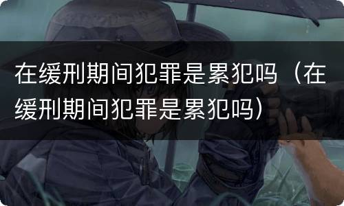 在缓刑期间犯罪是累犯吗（在缓刑期间犯罪是累犯吗）