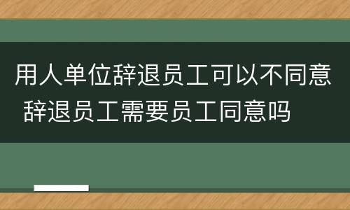用人单位辞退员工可以不同意 辞退员工需要员工同意吗
