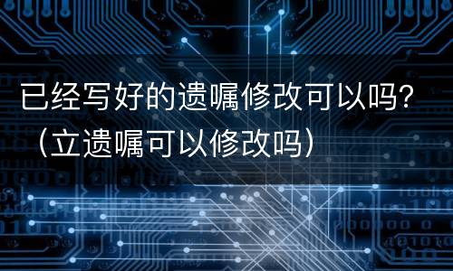 已经写好的遗嘱修改可以吗？（立遗嘱可以修改吗）