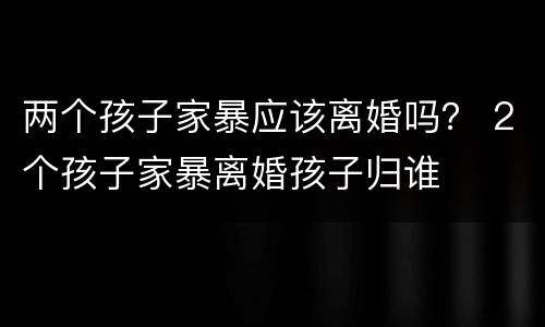 两个孩子家暴应该离婚吗？ 2个孩子家暴离婚孩子归谁