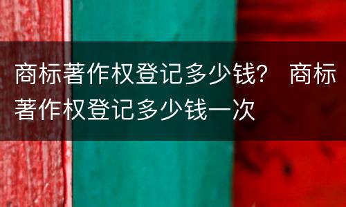 商标著作权登记多少钱？ 商标著作权登记多少钱一次
