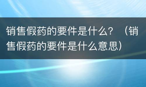 销售假药的要件是什么？（销售假药的要件是什么意思）