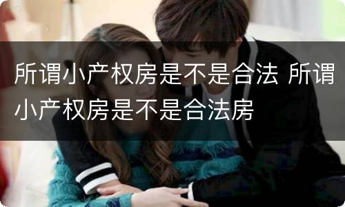 所谓小产权房是不是合法 所谓小产权房是不是合法房