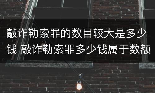 敲诈勒索罪的数目较大是多少钱 敲诈勒索罪多少钱属于数额巨大