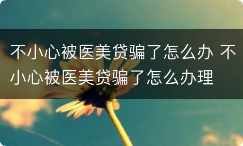 不小心被医美贷骗了怎么办 不小心被医美贷骗了怎么办理