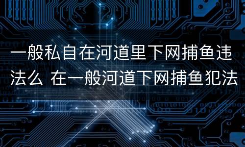 一般私自在河道里下网捕鱼违法么 在一般河道下网捕鱼犯法吗