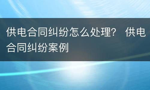 供电合同纠纷怎么处理？ 供电合同纠纷案例