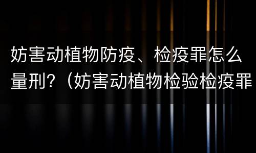 妨害动植物防疫、检疫罪怎么量刑?（妨害动植物检验检疫罪）