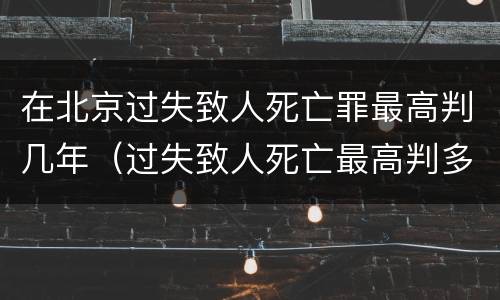 在北京过失致人死亡罪最高判几年（过失致人死亡最高判多少年）