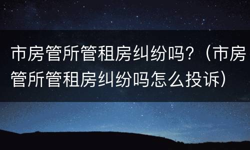 市房管所管租房纠纷吗?（市房管所管租房纠纷吗怎么投诉）