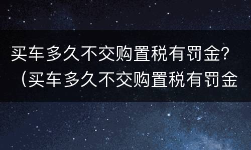 买车多久不交购置税有罚金？（买车多久不交购置税有罚金没）