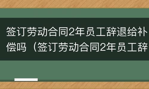 签订劳动合同2年员工辞退给补偿吗（签订劳动合同2年员工辞退给补偿吗合法吗）