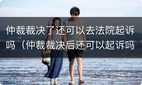 仲裁裁决了还可以去法院起诉吗（仲裁裁决后还可以起诉吗）