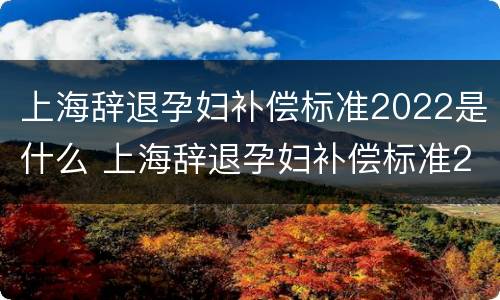 上海辞退孕妇补偿标准2022是什么 上海辞退孕妇补偿标准2022是什么时候发