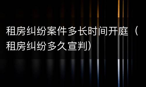 租房纠纷案件多长时间开庭（租房纠纷多久宣判）