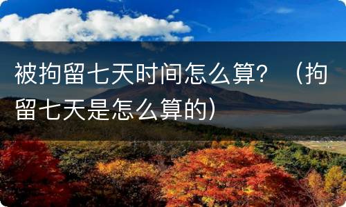 被拘留七天时间怎么算？（拘留七天是怎么算的）