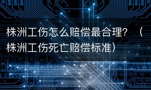株洲工伤怎么赔偿最合理？（株洲工伤死亡赔偿标准）