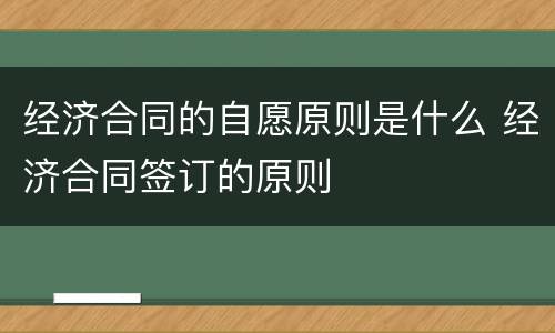 经济合同的自愿原则是什么 经济合同签订的原则