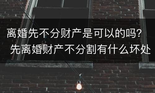 离婚先不分财产是可以的吗？ 先离婚财产不分割有什么坏处
