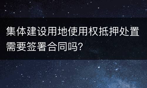 集体建设用地使用权抵押处置需要签署合同吗？