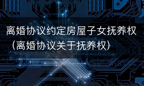 离婚协议约定房屋子女抚养权（离婚协议关于抚养权）