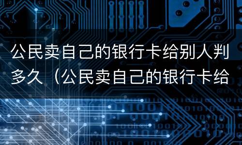公民卖自己的银行卡给别人判多久（公民卖自己的银行卡给别人判多久死刑）