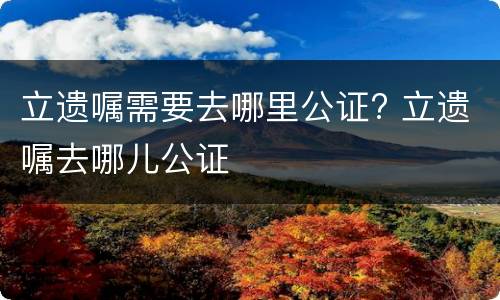 立遗嘱需要去哪里公证? 立遗嘱去哪儿公证