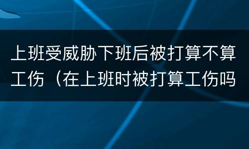 上班受威胁下班后被打算不算工伤（在上班时被打算工伤吗）