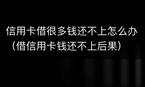 信用卡借很多钱还不上怎么办（借信用卡钱还不上后果）