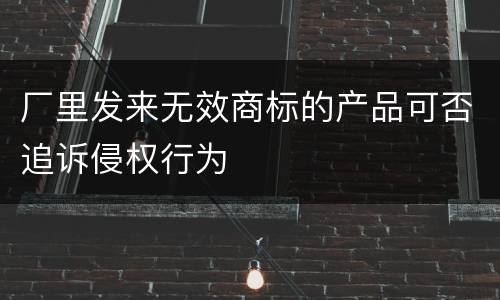 厂里发来无效商标的产品可否追诉侵权行为